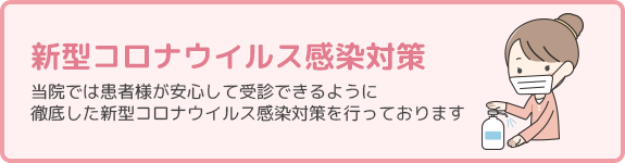 新型コロナウイルス感染対策 当院では患者様が安心して受診できるように徹底した新型コロナウイルス感染対策を行っております