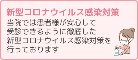 新型コロナウイルス感染対策 当院では患者様が安心して受診できるように徹底した新型コロナウイルス感染対策を行っております